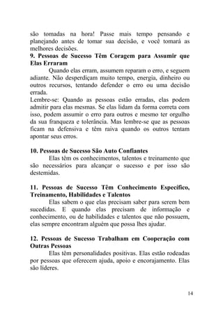 são tomadas na hora! Passe mais tempo pensando e
planejando antes de tomar sua decisão, e você tomará as
melhores decisões.
9. Pessoas de Sucesso Têm Coragem para Assumir que
Elas Erraram
Quando elas erram, assumem reparam o erro, e seguem
adiante. Não desperdiçam muito tempo, energia, dinheiro ou
outros recursos, tentando defender o erro ou uma decisão
errada.
Lembre-se: Quando as pessoas estão erradas, elas podem
admitir para elas mesmas. Se elas lidam da forma correta com
isso, podem assumir o erro para outros e mesmo ter orgulho
da sua franqueza e tolerância. Mas lembre-se que as pessoas
ficam na defensiva e têm raiva quando os outros tentam
apontar seus erros.
10. Pessoas de Sucesso São Auto Confiantes
Elas têm os conhecimentos, talentos e treinamento que
são necessários para alcançar o sucesso e por isso são
destemidas.
11. Pessoas de Sucesso Têm Conhecimento Específico,
Treinamento, Habilidades e Talentos
Elas sabem o que elas precisam saber para serem bem
sucedidas. E quando elas precisam de informação e
conhecimento, ou de habilidades e talentos que não possuem,
elas sempre encontram alguém que possa lhes ajudar.
12. Pessoas de Sucesso Trabalham em Cooperação com
Outras Pessoas
Elas têm personalidades positivas. Elas estão rodeadas
por pessoas que oferecem ajuda, apoio e encorajamento. Elas
são líderes.
14
 