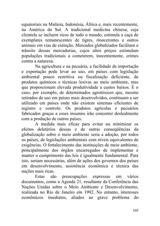 equatoriais na Malásia, Indonésia, África e, mais recentemente,
na América do Sul. A tradicional medicina chinesa, cuja
clientela se incluem ricos de todo o mundo, estimula a caça de
exemplares remanescentes de tigres, rinocerontes e outros
animais em vias de extinção. Mercados globalizados facilitam o
trânsito dessas mercadorias, cujos altos preços estimulam
populações tradicionais a cometerem, inocentemente, crimes
contra a natureza.
Na agricultura e na pecuária, a facilidade de importação
e exportação pode levar ao uso, em países com legislação
ambiental pouco restritiva ou fiscalização deficiente, de
produtos químicos e técnicas lesivas ao meio ambiente, mas
que proporcionam elevada produtividade a custos baixos. É o
caso, por exemplo, de determinados agrotóxicos que, mesmo
retirados de uso em países mais desenvolvidos, continuam a ser
utilizado em países onde não existem sistemas eficientes de
registro e controle. Os produtos agrícolas e pecuários
fabricados graças a esses insumos irão concorrer deslealmente
com a produção de outros países.
A medida mais eficaz para evitar ou minimizar os
efeitos deletérios dessas e de outras conseqüências da
globalização sobre o meio ambiente seria a adoção, por todos
os países, de legislações ambientais com níveis equivalentes de
exigências. O fortalecimento das instituições de meio ambiente,
principalmente dos órgãos encarregados de implementar e
manter o cumprimento das leis é igualmente fundamental. Para
isto, seriam necessárias, além de ações dos governos dos países
em desenvolvimento, assistência econômica e técnica das
nações mais ricas.
Estas são preocupações expressas em vários
documentos, como a Agenda 21, resultante da Conferência das
Nações Unidas sobre o Meio Ambiente e Desenvolvimento,
realizada no Rio de Janeiro em 1992. No entanto, interesses
econômicos imediatos, aliados ao grave problema do
105
 