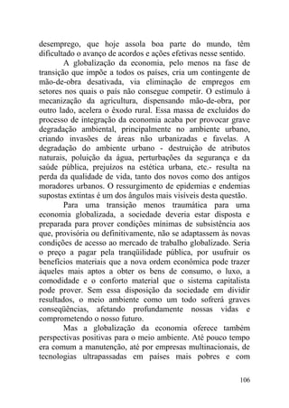 desemprego, que hoje assola boa parte do mundo, têm
dificultado o avanço de acordos e ações efetivas nesse sentido.
A globalização da economia, pelo menos na fase de
transição que impõe a todos os países, cria um contingente de
mão-de-obra desativada, via eliminação de empregos em
setores nos quais o país não consegue competir. O estímulo à
mecanização da agricultura, dispensando mão-de-obra, por
outro lado, acelera o êxodo rural. Essa massa de excluídos do
processo de integração da economia acaba por provocar grave
degradação ambiental, principalmente no ambiente urbano,
criando invasões de áreas não urbanizadas e favelas. A
degradação do ambiente urbano - destruição de atributos
naturais, poluição da água, perturbações da segurança e da
saúde pública, prejuízos na estética urbana, etc.- resulta na
perda da qualidade de vida, tanto dos novos como dos antigos
moradores urbanos. O ressurgimento de epidemias e endemias
supostas extintas é um dos ângulos mais visíveis desta questão.
Para uma transição menos traumática para uma
economia globalizada, a sociedade deveria estar disposta e
preparada para prover condições mínimas de subsistência aos
que, provisória ou definitivamente, não se adaptassem às novas
condições de acesso ao mercado de trabalho globalizado. Seria
o preço a pagar pela tranqüilidade pública, por usufruir os
benefícios materiais que a nova ordem econômica pode trazer
àqueles mais aptos a obter os bens de consumo, o luxo, a
comodidade e o conforto material que o sistema capitalista
pode prover. Sem essa disposição da sociedade em dividir
resultados, o meio ambiente como um todo sofrerá graves
conseqüências, afetando profundamente nossas vidas e
comprometendo o nosso futuro.
Mas a globalização da economia oferece também
perspectivas positivas para o meio ambiente. Até pouco tempo
era comum a manutenção, até por empresas multinacionais, de
tecnologias ultrapassadas em países mais pobres e com
106
 