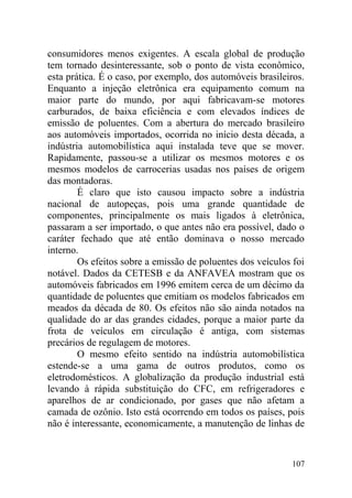 consumidores menos exigentes. A escala global de produção
tem tornado desinteressante, sob o ponto de vista econômico,
esta prática. É o caso, por exemplo, dos automóveis brasileiros.
Enquanto a injeção eletrônica era equipamento comum na
maior parte do mundo, por aqui fabricavam-se motores
carburados, de baixa eficiência e com elevados índices de
emissão de poluentes. Com a abertura do mercado brasileiro
aos automóveis importados, ocorrida no início desta década, a
indústria automobilística aqui instalada teve que se mover.
Rapidamente, passou-se a utilizar os mesmos motores e os
mesmos modelos de carrocerias usadas nos países de origem
das montadoras.
É claro que isto causou impacto sobre a indústria
nacional de autopeças, pois uma grande quantidade de
componentes, principalmente os mais ligados à eletrônica,
passaram a ser importado, o que antes não era possível, dado o
caráter fechado que até então dominava o nosso mercado
interno.
Os efeitos sobre a emissão de poluentes dos veículos foi
notável. Dados da CETESB e da ANFAVEA mostram que os
automóveis fabricados em 1996 emitem cerca de um décimo da
quantidade de poluentes que emitiam os modelos fabricados em
meados da década de 80. Os efeitos não são ainda notados na
qualidade do ar das grandes cidades, porque a maior parte da
frota de veículos em circulação é antiga, com sistemas
precários de regulagem de motores.
O mesmo efeito sentido na indústria automobilística
estende-se a uma gama de outros produtos, como os
eletrodomésticos. A globalização da produção industrial está
levando à rápida substituição do CFC, em refrigeradores e
aparelhos de ar condicionado, por gases que não afetam a
camada de ozônio. Isto está ocorrendo em todos os países, pois
não é interessante, economicamente, a manutenção de linhas de
107
 