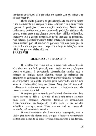 produção de artigos diferenciados de acordo com os países que
os vão receber.
Outro efeito positivo da globalização da economia sobre
o meio ambiente é a criação de uma indústria e de um mercado
ligados à proteção e recuperação ambiental. Nesta lista
incluem-se equipamentos de controle da poluição, sistemas de
coleta, tratamento e reciclagem de resíduos sólidos e líquidos,
inclusive lixo e esgoto urbanos, e novas técnicas de produção.
São setores que movimentam fortes interesses econômicos, os
quais acabam por influenciar os poderes públicos para que as
leis ambientais sejam mais exigentes e haja instituições mais
eficientes para torná-las efetivas.
PARTE VIII
MERCADO DE TRABALHO
O trabalho tem como natureza uma certa valoração não
só a nível de satisfação pessoal, mas também de realização para
quem o executa. È executando determinadas tarefas que o
homem se realiza como alguém, capaz de enfrentar ou
amenizar as condições de sua própria sobrevivência, tornando-
se competidor na escala imposta pela sociedade, diante dos
valores (rendimentos) arregimentados. Aniquilar este sonho de
realização é voltar no tempo e buscar o enfraquecimento do
homem como ser social.
O preparo para o mundo profissional não tem mais fim:
todos aceitam a idéia de que não há mais um tempo limitado
para essa formação. Algumas famílias se programam
financeiramente, ao longo de muitos anos, a fim de dar
subsídios para que seus filhos possam realizar cursos de
extensão, até mesmo no exterior.
O que surpreende não é essa nova concepção, mas a
visão, por parte de alguns pais, de que o ingresso no mercado
de trabalho dependa de uma formação mais ampla e acadêmica.
108
 