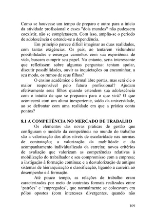Como se houvesse um tempo de preparo e outro para o início
da atividade profissional e esses "dois mundos" não pudessem
coexistir, não se completassem. Com isso, amplia-se o período
de adolescência e estende-se a dependência.
Em princípio parece difícil imaginar as duas realidades,
com tantas exigências. Os pais, ao tentarem vislumbrar
possibilidades e enxergar caminhos com sua experiência de
vida, buscam cumprir seu papel. No entanto, seria interessante
que refletissem sobre algumas perguntas: tentam apoiar,
discutir possibilidades, ouvir as inquietações ou encaminhar, a
seu modo, os rumos de seus filhos?
O ensino acadêmico e formal abre portas, mas será ele o
maior responsável pelo futuro profissional? Ajudam
efetivamente seus filhos quando estendem sua adolescência
com o intuito de que se preparem para o que virá? O que
acontecerá com um aluno inexperiente, saído da universidade,
ao se defrontar com uma realidade em que a prática conta
pontos?
8.1 A COMPETÊNCIA NO MERCADO DE TRABALHO
Os elementos das novas práticas de gestão que
configuram o modelo da competência no mundo do trabalho
são a valorização dos altos níveis de escolaridade nas normas
de contratação; a valorização da mobilidade e do
acompanhamento individualizado da carreira; novos critérios
de avaliação que valorizam as competências relativas à
mobilização do trabalhador e seu compromisso com a empresa;
a instigação à formação contínua; e a desvalorização de antigos
sistemas de hierarquização e classificação, ligando a carreira ao
desempenho e à formação.
Até pouco tempo, as relações de trabalho eram
caracterizadas por meio de contratos formais realizados entre
‘patrões’ e ‘empregados’, que normalmente se colocavam em
pólos opostos (com interesses divergentes, quando não
109
 