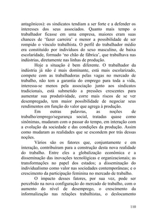 antagônicos): os sindicatos tendiam a ser forte e a defender os
interesses dos seus associados. Quanto mais tempo o
trabalhador ficasse em uma empresa, maiores eram suas
chances de ‘fazer carreira’ e menor a possibilidade de ser
rompido o vínculo trabalhista. O perfil do trabalhador médio
era constituído por indivíduos do sexo masculino, de baixa
escolaridade, formado ‘no chão de fábrica’, que trabalhava nas
indústrias, diretamente nas linhas de produção.
Hoje a situação é bem diferente. O trabalhador da
indústria já não é mais dominante, está mais escolarizado,
compete com as trabalhadoras pelas vagas no mercado de
trabalho, não tem a garantia do emprego para toda a vida,
interessa-se menos pela associação junto aos sindicatos
tradicionais, está submetido a pressões crescentes para
aumentar sua produtividade, corre mais riscos de se ver
desempregado, tem maior possibilidade de negociar seus
rendimentos em função do valor que agrega à produção.
Em outras palavras, as noções de
trabalho/emprego/segurança social, tratadas quase como
sinônimas, mudaram com o passar do tempo, em interação com
a evolução da sociedade e das condições da produção. Assim
como mudaram as realidades que se escondem por trás dessas
noções.
Vários são os fatores que, conjuntamente e em
interação, contribuíram para a construção desta nova realidade
do trabalho. Entre eles a globalização econômica e a
disseminação das inovações tecnológicas e organizacionais; as
transformações no papel dos estados; a disseminação do
individualismo como valor nas sociedades contemporâneas; e o
crescimento da participação feminina no mercado de trabalho.
O impacto desses fatores, por sua vez, pode ser
percebido na nova configuração do mercado de trabalho, com o
aumento do nível de desemprego, o crescimento da
informalização nas relações trabalhistas, o deslocamento
110
 