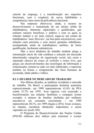 setorial do emprego, e a transformação nos requisitos
funcionais, com a exigência de novas habilidades e
competências, bem como da polivalência funcional.
Nas empresas observa-se, ainda, o recurso ao
desenvolvimento e manutenção de um núcleo sólido de
trabalhadores, altamente capacitados e qualificados, que
auferem maiores benefícios e salários e com os quais as
relações tendem a ser mais estável; segue-se um estrato de
trabalhadores ‘mais flexíveis’, em boa parte terceirizáveis, com
relações mais precárias e com menos garantias trabalhistas,
acompanhado ainda de trabalhadores satélites, de baixa
qualificação, facilmente substituíveis.
Mas a nova dinâmica do trabalho também atinge a
estruturação micro da vida cotidiana e colocam em discussão
determinadas categorias de organização social, tais como a
separação clássica do tempo de trabalho x tempo livre, que
graças aos desenvolvimentos das tecnologias de informação e
comunicação, tornam-se cada vez mais imbricados, e repercute
também na leitura e compreensão das fases humanas de
juventude, idade adulta e velhice.
8.2 A MULHER NO MERCADO DE TRABALHO
Nas últimas décadas, as mulheres invadiram o mercado
de trabalho. No Brasil, a participação feminina aumentou
expressivamente: em 1999 representavam 41,4% da PEA
contra 31,7% em 1979. Esse ingresso veio associado a
transformações nas relações familiares e conjugais (como
exemplo, o número de famílias chefiadas por mulheres
encontra-se em constante crescimento – em 1989
representavam 20,1%, em 1999 chegou a 26%). Esses avanços,
no entanto, encobrem obstáculos importantes a serem
superados no século XXI.
O Programa de Desenvolvimento das Nações Unidas
(PNUD) elaborou dois índices para mensurar o avanço
111
 