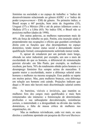 feminino na sociedade e no espaço de trabalho: o ‘índice de
desenvolvimento relacionado ao gênero (GDI)’ e o ‘índice de
poder (empowerment - EM) de gênero. No primeiro índice, o
Brasil ocupa a 66ª posição, bem atrás da Argentina (35),
Uruguai (37) e México (50) e até de países islâmicos como a
Malásia (57) e a Líbia (65). No índice EM, o Brasil não se
posiciona melhor (dados de 1998).
Em outras palavras, as mulheres representam mais de
40% da força de trabalho no país. Porém, esta inserção ainda é
preponderante nas ocupações e ofícios que guardam correlação
direta com as funções que elas desempenham no espaço
doméstico, tendo menor status social e demandando menor
qualificação formal; conseqüentemente auferindo menor renda.
E, apesar de estudarem por um período mais longo,
obtendo no setor industrial, por exemplo, um ano a mais de
escolaridade do que os homens, o diferencial de remuneração
persiste elevado: em São Paulo, por exemplo, as mulheres
recebem, por hora, 76% do rendimento obtido pelos homens e o
desemprego feminino fica sempre acima do masculino. E
quanto maior a escolaridade, maior a diferença salarial entre
homens e mulheres na mesma ocupação. Esse padrão se repete
em muitos países. Mas, para mulheres brancas, esta diferença
em relação aos homens está caindo. Projeções indicam que
daqui a 30 anos não haverá mais discriminação salarial contra
elas.
As barreiras, visíveis e invisíveis, que mantêm as
mulheres fora dos cargos mais qualificados e mais bem
remunerados são inúmeras: a feminização de determinadas
profissões e sua subseqüente desvalorização, resistências
sociais, a maternidade e a desigualdade na divisão das tarefas
domésticas, a falta de massa crítica de mulheres nas
organizações, etc.
Mas as mulheres reivindicam, cada vez mais, os seus
direitos e conforme apontado em pesquisa da Harvard Business
112
 