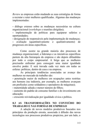 Review as empresas estão mudando as suas estratégias de forma
a recrutar e reter mulheres qualificadas. Algumas das mudanças
implementadas:
- diálogo extenso sobre as mudanças necessárias na cultura
organizacional (workshops e reuniões dirigidas);
- implementação de políticas para equiparar salários e
oportunidades;
- designação de responsáveis pela implementação de mudanças;
- avaliação (quantitativamente e qualitativamente) de
progressos em áreas específicas.
Como ocorre na grande maioria dos processos de
mudança organizacional, a liderança e as iniciativas específicas
partem da alta hierarquia da empresa e são depois difundidas
por todo o corpo empresarial. A briga que as mulheres
precisarão enfrentar para conseguir uma maior igualdade
envolve poder. E será travada cada vez mais em todas as
esferas: políticas, dentro de casa e na empresa.
As principais tendências associadas ao avanço das
mulheres no mercado de trabalho são:
- penetração maior de mulheres em ocupações antes restritas
aos homens (na indústria, por exemplo, as mulheres avançam
em profissões como soldadores e operadores de máquinas);
- maternidade adiada e menor número de filhos;
- aumento do padrão de consumo familiar e do investimento em
educação;
- crescente reivindicação por igualdade cívica e política.
8.3 AS TRANSFORMAÇÕES NO CONTEÚDO DO
TRABALHO E NAS FORMAS DE EMPREGO
A adoção de novos modelos produtivos baseados nos
princípios da produção enxuta, associada à difusão das novas
tecnologias nos processos produtivos propiciou, por um lado, o
113
 