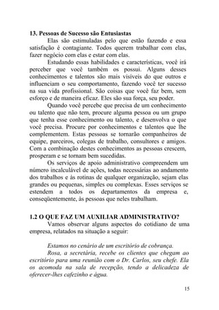 13. Pessoas de Sucesso são Entusiastas
Elas são estimuladas pelo que estão fazendo e essa
satisfação é contagiante. Todos querem trabalhar com elas,
fazer negócio com elas e estar com elas.
Estudando essas habilidades e características, você irá
perceber que você também os possui. Alguns desses
conhecimentos e talentos são mais visíveis do que outros e
influenciam o seu comportamento, fazendo você ter sucesso
na sua vida profissional. São coisas que você faz bem, sem
esforço e de maneira eficaz. Eles são sua força, seu poder.
Quando você percebe que precisa de um conhecimento
ou talento que não tem, procure alguma pessoa ou um grupo
que tenha esse conhecimento ou talento, e desenvolva o que
você precisa. Procure por conhecimentos e talentos que lhe
complementem. Estas pessoas se tornarão companheiros de
equipe, parceiros, colegas de trabalho, consultores e amigos.
Com a combinação destes conhecimentos as pessoas crescem,
prosperam e se tornam bem sucedidas.
Os serviços de apoio administrativo compreendem um
número incalculável de ações, todas necessárias ao andamento
dos trabalhos e às rotinas de qualquer organização, sejam elas
grandes ou pequenas, simples ou complexas. Esses serviços se
estendem a todos os departamentos da empresa e,
conseqüentemente, às pessoas que neles trabalham.
1.2 O QUE FAZ UM AUXILIAR ADMINISTRATIVO?
Vamos observar alguns aspectos do cotidiano de uma
empresa, relatados na situação a seguir:
Estamos no cenário de um escritório de cobrança.
Rosa, a secretária, recebe os clientes que chegam ao
escritório para uma reunião com o Dr. Carlos, seu chefe. Ela
os acomoda na sala de recepção, tendo a delicadeza de
oferecer-lhes cafezinho e água.
15
 