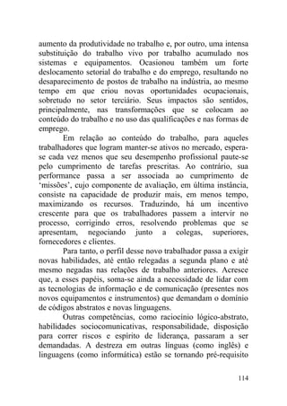 aumento da produtividade no trabalho e, por outro, uma intensa
substituição do trabalho vivo por trabalho acumulado nos
sistemas e equipamentos. Ocasionou também um forte
deslocamento setorial do trabalho e do emprego, resultando no
desaparecimento de postos de trabalho na indústria, ao mesmo
tempo em que criou novas oportunidades ocupacionais,
sobretudo no setor terciário. Seus impactos são sentidos,
principalmente, nas transformações que se colocam ao
conteúdo do trabalho e no uso das qualificações e nas formas de
emprego.
Em relação ao conteúdo do trabalho, para aqueles
trabalhadores que logram manter-se ativos no mercado, espera-
se cada vez menos que seu desempenho profissional paute-se
pelo cumprimento de tarefas prescritas. Ao contrário, sua
performance passa a ser associada ao cumprimento de
‘missões’, cujo componente de avaliação, em última instância,
consiste na capacidade de produzir mais, em menos tempo,
maximizando os recursos. Traduzindo, há um incentivo
crescente para que os trabalhadores passem a intervir no
processo, corrigindo erros, resolvendo problemas que se
apresentam, negociando junto a colegas, superiores,
fornecedores e clientes.
Para tanto, o perfil desse novo trabalhador passa a exigir
novas habilidades, até então relegadas a segunda plano e até
mesmo negadas nas relações de trabalho anteriores. Acresce
que, a esses papéis, soma-se ainda a necessidade de lidar com
as tecnologias de informação e de comunicação (presentes nos
novos equipamentos e instrumentos) que demandam o domínio
de códigos abstratos e novas linguagens.
Outras competências, como raciocínio lógico-abstrato,
habilidades sociocomunicativas, responsabilidade, disposição
para correr riscos e espírito de liderança, passaram a ser
demandadas. A destreza em outras línguas (como inglês) e
linguagens (como informática) estão se tornando pré-requisito
114
 