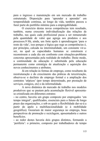 para o ingresso e manutenção em um mercado de trabalho
estruturado. Disposição para ‘aprender a aprender’ em
temporalidade contínua, ao longo da vida, também passou a
fazer parte do portfólio mínimo para a empregabilidade.
O exercício destas novas competências tem resultado,
também, numa crescente individualização das relações de
trabalho, nas quais cada profissional passa a ser remunerado
pela quantidade de valor que agrega aos produtos e aos
processos.9 Há, ainda, um forte apelo à aprendizagem ‘para o
resto da vida’, isso porque a lógica que rege as competências é,
por princípio, calcada na interminalidade, um constante vir-a-
ser, na qual as capacidades humanas se constroem e
reconstroem a cada dia em confronto com situações-problema
concretas apresentadas pela realidade do trabalho. Deste modo,
a continuidade da educação é substituída pela educação
permanente como estratégia de atualização e aquisição dos
novos conhecimentos e atributos.
Já em relação às formas de emprego, como resultante da
reestruturação e do crescimento das práticas de terceirização,
observa-se o declínio do emprego formal e a ampliação dos
contratos ‘atípicos’ (por tempo determinado, por prestação de
serviços, estágios, etc) e da informalidade.
A nova dinâmica do mercado de trabalho nos modelos
produtivos que se pautam pela acumulação flexível apresenta-
se cristalizada em diferentes estratos:
- no centro, haveria um grupo composto por empregados ‘em
tempo integral’, qualificados, essenciais para o futuro de longo
prazo das organizações, e sob os quais a flexibilidade dar-se-á a
partir do apelo a multifuncionalidade (e à mobilidade
geográfica). Gozariam de maior segurança no emprego, boas
perspectivas de promoção e reciclagem, aposentadoria e outros
benefícios.
- ao redor destes haveria dois grupos distintos, formando a
‘periferia’: o primeiro, composto por trabalhadores de tempo
115
 