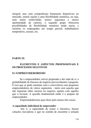 integral, mas com competências fartamente disponíveis no
mercado, estaria sujeito a uma flexibilidade numérica, ou seja,
uma maior rotatividade, menos segurança e menos
oportunidade de carreira. o segundo grupo ofereceria
possibilidades de flexibilidade numérica ainda maior, e
incluiria os empregados em tempo parcial, trabalhadores
temporários, casuais, etc.
PARTE IX
ELEMENTOS E ASPECTOS PROFISSIONAIS E
OS PROCESSOS SELETIVOS
9.1 EMPREENDEDORISMO
Se o empreendedor estiver preparado e der tudo de si, a
probabilidade de fracasso do negócio provavelmente é pequena.
É isso que se pode constatar com a convivência com pequenos
empreendedores de vários segmentos - tanto com aqueles que
não lograram obter sucesso no negócio, quanto com aqueles
que o tiveram. A questão fundamental então é o preparo do
empreendedor.
Empreendedorismo quer dizer pelo menos três coisas:
A capacidade individual de empreender
Isto é, a capacidade de tomar a iniciativa, buscar
soluções inovadoras e agir no sentido de encontrar a solução
116
 