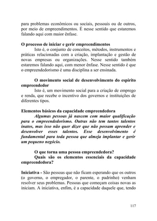 para problemas econômicos ou sociais, pessoais ou de outros,
por meio de empreendimentos. É nesse sentido que estaremos
falando aqui com maior ênfase.
O processo de iniciar e gerir empreendimentos
Isto é, o conjunto de conceitos, métodos, instrumentos e
práticas relacionadas com a criação, implantação e gestão de
novas empresas ou organizações. Nesse sentido também
estaremos falando aqui, com menor ênfase. Nesse sentido é que
o empreendedorismo é uma disciplina a ser ensinada.
O movimento social de desenvolvimento do espírito
empreendedor
Isto é, um movimento social para a criação de emprego
e renda, que recebe o incentivo dos governos e instituições de
diferentes tipos.
Elementos básicos da capacidade empreendedora
Algumas pessoas já nascem com maior qualificação
para o empreendedorismo. Outras não tem tantos talentos
inatos, mas isso não quer dizer que não possam aprender e
desenvolver esses talentos. Esse desenvolvimento é
fundamental para toda pessoa que almeja implantar e gerir
um pequeno negócio.
O que torna uma pessoa empreendedora?
Quais são os elementos essenciais da capacidade
empreendedora?
Iniciativa - São pessoas que não ficam esperando que os outros
(o governo, o empregador, o parente, o padrinho) venham
resolver seus problemas. Pessoas que começam coisas novas as
iniciam. A iniciativa, enfim, é a capacidade daquele que, tendo
117
 