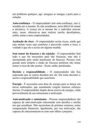 um problema qualquer, age: arregaça as mangas e parte para a
solução.
Auto-confiança - O empreendedor tem auto-confiança, isto é,
acredita em si mesmo. Se não acreditasse, seria difícil ele tomar
a iniciativa. A crença em si mesmo faz o indivíduo arriscar
mais, ousar, oferecer-se para realizar tarefas desafiadoras,
enfim, torna-o mais empreendedor.
Aceitação do risco - O empreendedor aceita riscos, ainda que
seja muitas vezes seja cauteloso e precavido contra o risco, a
verdade é que ele o aceita em alguma medida.
Sem temor do fracasso e da rejeição - O empreendedor fará
tudo o que for necessário para não fracassar, mas não é
atormentado pelo medo paralisante do fracasso. Pessoas com
grande amor próprio e medo do fracasso preferem não tentar
correr o risco de não acertar - ficam, então, paralisadas.
Decisão e responsabilidade - O empreendedor não fica
esperando que os outros decidam por ele. Ele toma decisões e
aceita a responsabilidade que acarretam.
Energia - É necessária uma dose de energia para se lançar em
novas realizações, que usualmente exigem intensos esforços
iniciais. O empreendedor dispõe dessa reserva de energia, vinda
provavelmente de seu entusiasmo e motivação.
Auto-motivação e entusiasmo - Pessoas empreendedoras são
capazes de auto-motivação relacionada com desafios e tarefas
em que acreditam. Não necessitam de prêmios externos, como
compensação financeira. Igualmente, por sua motivação, são
capazes de entusiasmarem-se com suas idéias e projetos.
118
 