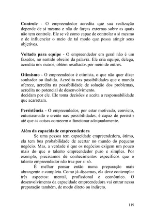 Controle - O empreendedor acredita que sua realização
depende de si mesmo e não de forças externas sobre as quais
não tem controle. Ele se vê como capaz de controlar a si mesmo
e de influenciar o meio de tal modo que possa atingir seus
objetivos.
Voltado para equipe - O empreendedor em geral não é um
fazedor, no sentido obreiro da palavra. Ele cria equipe, delega,
acredita nos outros, obtém resultados por meio de outros.
Otimismo - O empreendedor é otimista, o que não quer dizer
sonhador ou iludido. Acredita nas possibilidades que o mundo
oferece, acredita na possibilidade de solução dos problemas,
acredita no potencial de desenvolvimento.
decidam por ele. Ele toma decisões e aceita a responsabilidade
que acarretam.
Persistência - O empreendedor, por estar motivado, convicto,
entusiasmado e crente nas possibilidades, é capaz de persistir
até que as coisas comecem a funcionar adequadamente.
Além da capacidade empreendedora
Se uma pessoa tem capacidade empreendedora, ótimo,
ela tem boa probabilidade de acertar no mundo do pequeno
negócio. Mas, a verdade é que os negócios exigem um pouco
mais do que o talento empreendedor puro e simples. Por
exemplo, precisamos de conhecimentos específicos que o
talento empreendedor não traz por si só.
É melhor pensar então numa preparação mais
abrangente e completa. Como já dissemos, ela deve contemplar
três aspectos: mental, profissional e econômico. O
desenvolvimento da capacidade empreendedora vai entrar nessa
preparação também, de modo direto ou indireto.
119
 