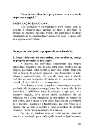 Como o indivíduo deve preparar-se para a atuação
no pequeno negócio?
PREPARAÇÃO EMOCIONAL
Visa capacitar o empreendedor para operar com as
atitudes e emoções mais capazes de levar à eficiência na
direção do pequeno negócio. Muitas das qualidades positivas
características do empreendedor aparecerão aqui - e quem não
as tem pode desenvolver.
Os aspectos principais da preparação emocional são:
1. Desenvolvimento da auto-estima, auto-confiança, crença
no próprio potencial de realização
A maioria dos indivíduos subestimam sua própria
capacidade. Enquanto não há uma clara visão positiva de seu
próprio potencial, dificilmente o indivíduo estará preparado
para o desafio do pequeno negócio. Para desenvolver a auto-
estima e auto-confiança, ele tem de fazer uma avaliação
realística de suas conquistas até então, de seu desenvolvimento
passado, de seus talentos e recursos pessoais.
Deve limpar a mente de qualquer auto-imagem negativa
que haja sido incorporada em qualquer fase de sua vida. Se for
necessário, o indivíduo, antes de começar a agir para ter o
pequeno negócio, deve buscar ajuda profissional de um
psicólogo ou a ajuda emocional de um amigo ou parente de
bom senso, que o levem a uma visão mais realista e confiante
de si mesmo. Igualmente é fundamental que essa visão de si
mesmo não vá para o oposto: a super-estimativa do próprio
potencial, que levaria a resultados desastrosos.
Por fim, o indivíduo deve acreditar no seu potencial,
mas ter a humildade para pedir ajuda de outros (profissionais,
120
 