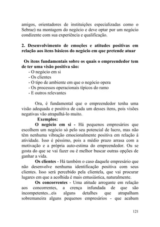 amigos, orientadores de instituições especializadas como o
Sebrae) na montagem do negócio e deve optar por um negócio
condizente com sua experiência e qualificação.
2. Desenvolvimento de emoções e atitudes positivas em
relação aos itens básicos do negócio em que pretende atuar
Os itens fundamentais sobre os quais o empreendedor tem
de ter uma visão positiva são:
- O negócio em si
- Os clientes
- O tipo de ambiente em que o negócio opera
- Os processos operacionais típicos do ramo
- E outros relevantes
Ora, é fundamental que o empreendedor tenha uma
visão adequada e positiva de cada um desses itens, pois visões
negativas vão atrapalhá-lo muito.
Exemplos:
O negócio em si - Há pequenos empresários que
escolhem um negócio só pelo seu potencial de lucro, mas não
têm nenhuma vibração emocionalmente positiva em relação à
atividade. Isso é péssimo, pois a médio prazo arrasa com a
motivação e a própria auto-estima do empreendedor. Ou se
gosta do que se vai fazer ou é melhor buscar outras opções de
ganhar a vida.
Os clientes - Há também o caso daquele empresário que
não desenvolve nenhuma identificação positiva com seus
clientes. Isso será percebido pela clientela, que vai procurar
lugares em que a acolhida é mais entusiástica, naturalmente.
Os concorrentes - Uma atitude arrogante em relação
aos concorrentes, a crença infundada de que são
incompetentes...eis alguns detalhes que atrapalham
sobremaneira alguns pequenos empresários - que acabam
121
 