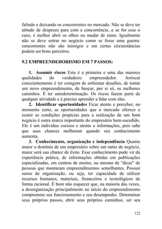 falindo e deixando os concorrentes no mercado. Não se deve ter
atitude de desprezo para com a concorrência...e se for esse o
caso, é melhor abrir os olhos ou mudar de ramo. Igualmente
não se deve entrar no negócio como se fosse uma guerra:
concorrentes não são inimigos e em certas circunstâncias
podem ser bons parceiros.
9.2 EMPREENDEDORISMO EM 7 PASSOS:
1. Assumir riscos Esta é a primeira e uma das maiores
qualidades do verdadeiro empreendedor. Arriscar
conscientemente é ter coragem de enfrentar desafios, de tentar
um novo empreendimento, de buscar, por si só, os melhores
caminhos. É ter autodeterminação. Os riscos fazem parte de
qualquer atividade e é preciso aprender a lidar com eles.
2. Identificar oportunidades Ficar atento e perceber, no
momento certo, as oportunidades que o mercado oferece e
reunir as condições propícias para a realização de um bom
negócio é outra marca importante do empresário bem-sucedido.
Ele é um indivíduo curioso e atento a informações, pois sabe
que suas chances melhoram quando seu conhecimento
aumenta.
3. Conhecimento, organização e independência Quanto
maior o domínio de um empresário sobre um ramo de negócio,
maior será sua chance de êxito. Esse conhecimento pode vir da
experiência prática, de informações obtidas em publicações
especializadas, em centros de ensino, ou mesmo de "dicas" de
pessoas que montaram empreendimentos semelhantes. Possuir
senso de organização, ou seja, ter capacidade de utilizar
recursos humanos, materiais, financeiros e tecnológicos de
forma racional. É bom não esquecer que, na maioria das vezes,
a desorganização principalmente no início do empreendimento
compromete seu funcionamento e seu desempenho. Determinar
seus próprios passos, abrir seus próprios caminhos, ser seu
122
 