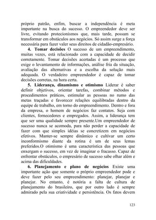 próprio patrão, enfim, buscar a independência é meta
importante na busca do sucesso. O empreendedor deve ser
livre, evitando protecionismos que, mais tarde, possam se
transformar em obstáculos aos negócios. Só assim surge a força
necessária para fazer valer seus direitos de cidadão-empresário.
4. Tomar decisões O sucesso de um empreendimento,
muitas vezes, está relacionado com a capacidade de decidir
corretamente. Tomar decisões acertadas é um processo que
exige o levantamento de informações, análise fria da situação,
avaliação das alternativas e a escolha da solução mais
adequada. O verdadeiro empreendedor é capaz de tomar
decisões corretas, na hora certa.
5. Liderança, dinamismo e otimismo Liderar é saber
definir objetivos, orientar tarefas, combinar métodos e
procedimentos práticos, estimular as pessoas no rumo das
metas traçadas e favorecer relações equilibradas dentro da
equipe de trabalho, em torno do empreendimento. Dentro e fora
da empresa, o homem de negócios faz contatos. Seja com
clientes, fornecedores e empregados. Assim, a liderança tem
que ser uma qualidade sempre presente.Um empreendedor de
sucesso nunca se acomoda, para não perder a capacidade de
fazer com que simples idéias se concretizem em negócios
efetivos. Manter-se sempre dinâmico e cultivar um certo
inconformismo diante da rotina é um de seus lemas
preferidos.O otimismo é uma característica das pessoas que
enxergam o sucesso, em vez de imaginar o fracasso. Capaz de
enfrentar obstáculos, o empresário de sucesso sabe olhar além e
acima das dificuldades.
6. Planejamento e plano de negócios Existe uma
importante ação que somente o próprio empreendedor pode e
deve fazer pelo seu empreendimento: planejar, planejar e
planejar. No entanto, é notória a falta de cultura de
planejamento do brasileiro, que por outro lado é sempre
admirado pela sua criatividade e persistência. Os fatos devem
123
 