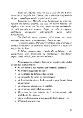 Logo em seguida, Rosa vai até a sala do Dr. Carlos
anunciar a chegada dos clientes para a reunião e informá-lo
de que a agenda para o dia seguinte está pronta.
Enquanto isso, Marcelo, outro funcionário da empresa,
realiza um serviço externo: ele está no banco fazendo um
depósito e depois irá aos Correios despachar uma encomenda.
Já está previsto que quando chegar de volta à empresa
distribuirá documentos internamente, para outros
funcionários.
No final da tarde, Marcelo sairá outra vez, para
entregar documentos a uma empresa cliente da sua.
Ao mesmo tempo, Marina providencia, com urgência, a
compra de material de escritório para a diretoria, a partir de
um pedido de Rosa.
E Lílian prepara uma relação do mobiliário e do
equipamento que necessitam de manutenção, solicitando
cópias dessa relação para enviar ao diretor.
Nesse cenário, podemos destacar as seguintes atividades
de auxiliar administrativo:
• O atendimento aos clientes que chegam à empresa;
• O preparo da agenda do chefe;
• A realização de depósitos bancários;
• A expedição de cartas ou encomendas;
• A distribuição interna de documentos, para funcionários
da empresa;
• A entrega de documentos a clientes;
• A compra de material de consumo;
• O controle dos bens móveis, isto é, do equipamento e do
mobiliário da empresa;
• As providencias para a manutenção dos bens móveis;
• Cópias de documentos.
16
 