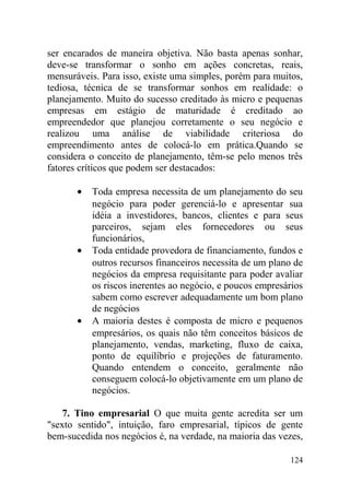 ser encarados de maneira objetiva. Não basta apenas sonhar,
deve-se transformar o sonho em ações concretas, reais,
mensuráveis. Para isso, existe uma simples, porém para muitos,
tediosa, técnica de se transformar sonhos em realidade: o
planejamento. Muito do sucesso creditado às micro e pequenas
empresas em estágio de maturidade é creditado ao
empreendedor que planejou corretamente o seu negócio e
realizou uma análise de viabilidade criteriosa do
empreendimento antes de colocá-lo em prática.Quando se
considera o conceito de planejamento, têm-se pelo menos três
fatores críticos que podem ser destacados:
• Toda empresa necessita de um planejamento do seu
negócio para poder gerenciá-lo e apresentar sua
idéia a investidores, bancos, clientes e para seus
parceiros, sejam eles fornecedores ou seus
funcionários,
• Toda entidade provedora de financiamento, fundos e
outros recursos financeiros necessita de um plano de
negócios da empresa requisitante para poder avaliar
os riscos inerentes ao negócio, e poucos empresários
sabem como escrever adequadamente um bom plano
de negócios
• A maioria destes é composta de micro e pequenos
empresários, os quais não têm conceitos básicos de
planejamento, vendas, marketing, fluxo de caixa,
ponto de equilíbrio e projeções de faturamento.
Quando entendem o conceito, geralmente não
conseguem colocá-lo objetivamente em um plano de
negócios.
7. Tino empresarial O que muita gente acredita ser um
"sexto sentido", intuição, faro empresarial, típicos de gente
bem-sucedida nos negócios é, na verdade, na maioria das vezes,
124
 
