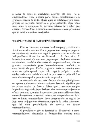 a soma de todas as qualidades descritas até aqui. Se o
empreendedor reúne a maior parte dessas características terá
grandes chances de êxito. Quem quer se estabelecer por conta
própria no mercado brasileiro e, principalmente, alçar vôos
mais altos na conquista do mercado externo deve saber que
clientes, fornecedores e mesmo os concorrentes só respeitam os
que se mostram à altura do desafio.
9.3 APLICANDO O EMPREENDEDORISMO
Com o constante aumento do desemprego, muitos ex-
funcionários de empresas têm se jogado, sem qualquer preparo,
na aventura de montar um negócio próprio, com o sonho de
independência financeira, de liberdade e de ficar rico. A
história tem mostrado que uma pequena parcela desses mesmos
aventureiros, também chamados de empreendedores, são os
grandes responsáveis pelo desenvolvimento econômico e
crescimento do país. Porém, a grande maioria encontra uma
nova decepção quando opta pelo negócio próprio e acaba
conhecendo uma realidade cruel, a qual mostra quão vil é o
mercado com aqueles que não estão preparados.
A economia de mercado não permite aos principiantes
ou apenas sonhadores saírem vitoriosos. Isso não significa que
se devem aceitar os fatos e deixar que o mercado sempre
imponha as regras do jogo. Pode-se sim, com um planejamento
eficaz, contínuo e, o mais importante, com uma análise realista,
construir empresas de sucesso mesmo em tempos de crise. Para
isso, o futuro empreendedor deve compreender as regras do
jogo antes de jogar e se convencer, a partir de dados concretos,
que há uma possibilidade de sucesso no futuro
empreendimento.
O problema é que as ferramentas disponíveis a esses
empreendedores, destinadas a fornecer-lhes suporte nesta
125
 