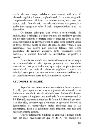 tarefa, são mal compreendidas e precariamente utilizadas. O
plano de negócios é um exemplo claro de ferramenta de gestão
comprovadamente eficiente em muitos casos, mas que, em
outros, pelo fato de não ser adequadamente compreendida,
acaba não agregando valor à ação empreendedora e cai no
descrédito.
Os fatores principais que levam a esse cenário são
muitos, mas o principal é o fator cultural do brasileiro que não
crê no planejamento e prefere errar e aprender com os erros.
Essa experiência de aprender com os erros seria sempre válida
se fosse possível repeti-la mais de uma ou duas vezes, o que
geralmente não ocorre por diversos fatores, tais como
quantidade de recursos escassos, tanto financeiros como
materiais, e número limitado de investidores dispostos a
investir.
Desta forma, é cada vez mais evidente e necessário que
os empreendedores não apenas possuam as qualidades
necessárias, mas principalmente, que vejam o planejamento,
materializado por meio do plano de negócios, como a sua
principal arma para construir ou levar o seu empreendimento a
um crescimento com bases sólidas e rumo ao sucesso.
9.4 COMPETITIVIDADE
Suponha que numa mesma rua existam duas empresas,
A e B, que exploram o mesmo segmento de mercado e se
dedicam ao comércio de eletrodomésticos. Ambas têm lucros,
mas a empresa A registra uma média de faturamento mensal de
R$ 300 mil, enquanto a empresa B fatura R$ 180 mil por mês.
Isso significa, portanto, que a empresa A apresenta índices de
desempenho e lucratividade muito melhores que a sua
concorrente. Essa é a conclusão mais evidente, mas não está
necessariamente correta.
Outros indicadores e índices da empresa B podem muito
bem ser mais favoráveis do que os da A. Por exemplo: a
126
 