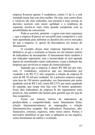 empresa B possui apenas 5 vendedores, contra 11 da A, e está
instalada numa loja com área melhor. Ou seja, seus custos fixos
e variáveis são mais reduzidos, sua estrutura é mais enxuta, as
decisões ocorrem com maior agilidade e a tendência de
expansão mostra-se mais clara quando comparada com as
possibilidades da concorrente.
Pode-se concluir, portanto - e agora com mais segurança
-, que a empresa B parece ter um perfil mais competitivo e está
mais aparelhada para enfrentar os desafios dos novos mercados
do que a empresa A, apesar da discrepância em termos de
faturamento.
O exemplo dessas duas empresas hipotéticas não é
definitivo, já que a avaliação se baseou em um número restrito
de indicadores de desempenho. O faturamento bruto também é
um indicador importante, mas a lucratividade só será apurada
depois de considerados outros indicadores, como a dedução das
despesas que envolvem as etapas de comercialização.
Supondo que a empresa A fature R$ 300 mil por mês,
com 11 vendedores, conclui-se que seu faturamento por
vendedor é de R$ 27,2 mil, enquanto a relação da empresa B
seria de R$ 36 mil por vendedor. Se a primeira empresa ocupa
uma área de 150 metros quadrados, seu faturamento por metro
quadrado será de R$ 2 mil, contra R$ 2.571 por metro quadrado
da segunda, que ocupa uma loja com 70 metros quadrados.
Esses dois indicadores da empresa B são seguramente mais
positivos, mas também não bastam para garantir que ela seja de
fato competitiva.
Existe um número imenso de indicadores de
produtividade e competitividade, como faturamento bruto,
relação faturamento/número de empregados e relação
faturamento/área ocupada. São indicadores financeiros, não-
financeiros, setoriais, regionais, entre vários outros. Porém, é
necessário identificar os que mais se apliquem ao seu negócio,
como ferramentas de análise e avaliação.
127
 