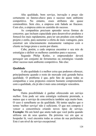 Alta qualidade, bom serviço, inovação e preço são
certamente os fatores-chave para o sucesso num ambiente
competitivo. No entanto, esses atributos são quase
commodities. Sem eles, a empresa está fadada ao fracasso.
Com eles, a empresa entra no caminho do sucesso.
As companhias precisam aprender novas formas de
concorrer, que incluam capacidade para desenvolver produtos e
fornecê-los mais rapidamente, para ter um produto com melhor
projeto e estilo, para aumentar a oferta de mais vantagens, para
construir um relacionamento mutuamente vantajoso com o
cliente no longo prazo e assim por diante.
Cabe, porém, a cada empresa encontrar o seu mix de
estratégias e definir os melhores caminhos para o sucesso.
Segundo Philip Kotler, o empreendedor deverá
perseguir um conjunto de ferramentas ou estratégias visando
obter sucesso num ambiente competitivo. São elas:
Qualidade
A alta qualidade é a melhor coisa que podemos oferecer,
principalmente quando o resto do mercado está gerando baixa
qualidade. O problema é que, pelo fato de quase todas as
companhias e seus prepostos estarem bastante comprometidos
com a qualidade, ela já não é mais uma estratégia vencedora.
Serviço
Outra possibilidade é ganhar oferecendo um serviço
melhor. Esta pode ser uma estratégia realmente premiada, a
menos que o serviço da concorrência também seja muito bom.
O caso é semelhante ao da qualidade. Há tantas opções que o
termo 'melhor serviço' não é suficiente. O que nos compete é
vencer a concorrência criando novos tipos de serviço.
Exemplo: Há um hotel que anota tudo que você pediu quando
utilizou um de seus quartos. Da próxima vez em que se
hospedar lá, você encontra todas as coisas de sua preferência.
Este é um nível de serviço excepcional.
128
 