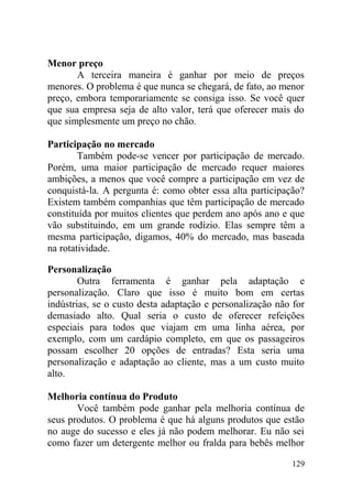 Menor preço
A terceira maneira é ganhar por meio de preços
menores. O problema é que nunca se chegará, de fato, ao menor
preço, embora temporariamente se consiga isso. Se você quer
que sua empresa seja de alto valor, terá que oferecer mais do
que simplesmente um preço no chão.
Participação no mercado
Também pode-se vencer por participação de mercado.
Porém, uma maior participação de mercado requer maiores
ambições, a menos que você compre a participação em vez de
conquistá-la. A pergunta é: como obter essa alta participação?
Existem também companhias que têm participação de mercado
constituída por muitos clientes que perdem ano após ano e que
vão substituindo, em um grande rodízio. Elas sempre têm a
mesma participação, digamos, 40% do mercado, mas baseada
na rotatividade.
Personalização
Outra ferramenta é ganhar pela adaptação e
personalização. Claro que isso é muito bom em certas
indústrias, se o custo desta adaptação e personalização não for
demasiado alto. Qual seria o custo de oferecer refeições
especiais para todos que viajam em uma linha aérea, por
exemplo, com um cardápio completo, em que os passageiros
possam escolher 20 opções de entradas? Esta seria uma
personalização e adaptação ao cliente, mas a um custo muito
alto.
Melhoria contínua do Produto
Você também pode ganhar pela melhoria contínua de
seus produtos. O problema é que há alguns produtos que estão
no auge do sucesso e eles já não podem melhorar. Eu não sei
como fazer um detergente melhor ou fralda para bebês melhor
129
 
