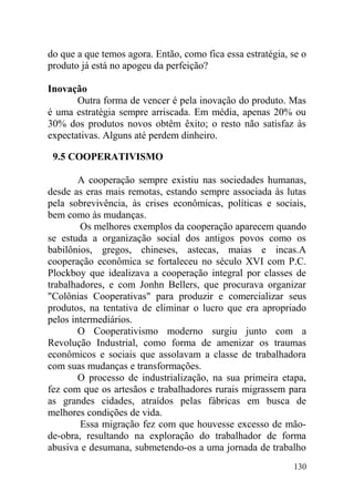 do que a que temos agora. Então, como fica essa estratégia, se o
produto já está no apogeu da perfeição?
Inovação
Outra forma de vencer é pela inovação do produto. Mas
é uma estratégia sempre arriscada. Em média, apenas 20% ou
30% dos produtos novos obtêm êxito; o resto não satisfaz às
expectativas. Alguns até perdem dinheiro.
9.5 COOPERATIVISMO
A cooperação sempre existiu nas sociedades humanas,
desde as eras mais remotas, estando sempre associada às lutas
pela sobrevivência, às crises econômicas, políticas e sociais,
bem como às mudanças.
Os melhores exemplos da cooperação aparecem quando
se estuda a organização social dos antigos povos como os
babilônios, gregos, chineses, astecas, maias e incas.A
cooperação econômica se fortaleceu no século XVI com P.C.
Plockboy que idealizava a cooperação integral por classes de
trabalhadores, e com Jonhn Bellers, que procurava organizar
"Colônias Cooperativas" para produzir e comercializar seus
produtos, na tentativa de eliminar o lucro que era apropriado
pelos intermediários.
O Cooperativismo moderno surgiu junto com a
Revolução Industrial, como forma de amenizar os traumas
econômicos e sociais que assolavam a classe de trabalhadora
com suas mudanças e transformações.
O processo de industrialização, na sua primeira etapa,
fez com que os artesãos e trabalhadores rurais migrassem para
as grandes cidades, atraídos pelas fábricas em busca de
melhores condições de vida.
Essa migração fez com que houvesse excesso de mão-
de-obra, resultando na exploração do trabalhador de forma
abusiva e desumana, submetendo-os a uma jornada de trabalho
130
 