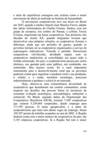 e meio de experiência consagrou este sistema como o maior
movimento de idéias já realizado na história da humanidade.
O movimento cooperativista teve seu início no Brasil
em 1847, quando o médico francês Jean Maurice Faivre, adepto
das idéias reformadoras de Charles Fourier, fundou, com um
grupo de europeus, nos sertões do Paraná, a colônia Tereza
Cristina, organizada em bases cooperativas. Nas primeiras três
décadas do século XX, quando imigrantes tiveram que
desenvolver suas próprias soluções, as cooperativas fizeram a
diferença, ainda que em períodos de guerra, quando os
governos temiam ser as cooperativas organizações a serviço de
espionagens indesejáveis. Vencido o período, floresceram
cooperativas vitivinícolas, dividindo espaço com as
cooperativas madeireiras já consolidadas em quase todo o
Estado colonizado. No país, o cooperativismo passou por ciclos
distintos, ora apoiado pelo setor público, ora combatido, ora
controlado. Mas mesmo assim, foi o mais importante
instrumento para o desenvolvimento rural que os governos
puderam contar para organizar o produtor rural e sua produção,
o crédito e a renda, transferir tecnologia, processar
industrialmente o produto e colocá-lo no mercado.
Hoje, observa-se uma extraordinária diversidade de
cooperativas que desenharam um cenário comunitário, como
resposta aos desafios das pessoas frente às incertezas da
constante evolução tecnológica, mercadológica, ambiental e
comercial. No Brasil, segundo dados da Organização das
Cooperativas Brasileiras (OCB), existem 7.549 cooperativas
que reúnem 5.258.664 cooperados, dando emprego para
171.395 pessoas. O ramo agropecuário é a parte do
cooperativismo que mais tem aberto vagas de emprego, foram
105.597 postos de trabalho ocupados no ano de 2002. A Região
Sudeste conta com o maior número de cooperativas do país, são
3.155 empresas cooperativas. Já a Região Sul tem o maior
132
 