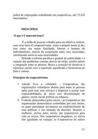 índice de empregados trabalhando em cooperativas, são 73.224
funcionários.
PRINCÍPIOS
O que é Cooperativismo?
É a união de pessoas voltadas para um objetivo comum,
sem visar lucro.O cooperativismo, como o próprio nome já diz,
tem como sua maior finalidade, libertar o homem do
individualismo, através da cooperação entre seus associados,
satisfazendo assim as suas necessidades.
Defende a reforma pacífica e gradual da coletividade e a
solução dos problemas comuns através da união, auxílio mútuo
e integração entre as pessoas. Busca a correção de desníveis e
injustiças sociais com a repartição equilibrada e harmoniosa de
bens e valores.
Princípios do cooperativismo
1. Adesão livre e voluntária - Cooperativas são
organizações voluntárias abertas para todas as pessoas
aptas para usar seus serviços e dispostas a aceitar suas
responsabilidades de sócio sem discriminação de
gênero, social, racial, política ou religiosa.
2. Controle democrático pelos sócios - as Cooperativas são
organizações democráticas controladas por seus sócios,
os quais participam ativamente no estabelecimento de
suas políticas e nas tomadas de decisões. Homens e
mulheres, eleitos pelos sócios, são responsáveis para
com os sócios. Nas cooperativas singulares, os sócios
têm igualdade na votação; as Cooperativas de outros
133
 