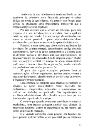 Lembre-se de que tudo isso está sendo realizado em um
escritório de cobrança, cuja finalidade principal é cobrar
dívidas em nome de seus clientes. No entanto, não fossem essas
tarefas ou atividades seria praticamente impossível que a
empresa atingisse seus objetivos.
Por isso dizemos que o serviço de cobrança, para essa
empresa, é a sua atividade-fim, a atividade para a qual ela
existe, ou seja, sua missão. E as outras, que são realizadas para
apoiar e tornar possível o pleno desenvolvimento dessa
atividade-fim constituem os serviços de apoio administrativo.
Portanto, a essas ações, que dão o apoio à realização das
atividades-fim de uma empresa, denominamos serviço de apoio
administrativo. Serviço de apoio administrativo é o nome dado
às diversas tarefas e atividades que são imprescindíveis ao
desenvolvimento das atividades-fim da empresa, estas voltadas
para seu objetivo central. O serviço de apoio administrativo
pode ocorrer dentro e fora das organizações, sendo realizado
por profissionais recrutados para esse fim.
Só para citar alguns exemplos, podemos listar as
seguintes ações: efetuar pagamentos, receber contas, separar e
organizar documentos, classificando-os por divisões ou setores,
e organizar correspondências.
Uma empresa só cumprirá seus objetivos se também os
serviços de apoio administrativo forem exercidos por
profissionais competentes, esforçados e empenhados em
realizar um trabalho de qualidade. Nas organizações os
auxiliares administrativos, são cobrados a toda hora por seu
desempenho e qualidade de serviço.
O certo é que quando demonstra qualidades e potencial
profissional, uma pessoa consegue ampliar suas chances de
progressão funcional dentro da organização ou, até mesmo, em
outras empresas do mercado.
E é visando aproveitar essas pessoas em funções nas
quais possam utilizar melhor o seu potencial que as empresas,
17
 