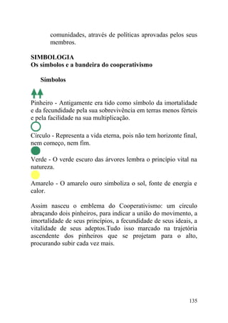 comunidades, através de políticas aprovadas pelos seus
membros.
SIMBOLOGIA
Os símbolos e a bandeira do cooperativismo
Símbolos
Pinheiro - Antigamente era tido como símbolo da imortalidade
e da fecundidade pela sua sobrevivência em terras menos férteis
e pela facilidade na sua multiplicação.
Círculo - Representa a vida eterna, pois não tem horizonte final,
nem começo, nem fim.
Verde - O verde escuro das árvores lembra o princípio vital na
natureza.
Amarelo - O amarelo ouro simboliza o sol, fonte de energia e
calor.
Assim nasceu o emblema do Cooperativismo: um círculo
abraçando dois pinheiros, para indicar a união do movimento, a
imortalidade de seus princípios, a fecundidade de seus ideais, a
vitalidade de seus adeptos.Tudo isso marcado na trajetória
ascendente dos pinheiros que se projetam para o alto,
procurando subir cada vez mais.
135
 