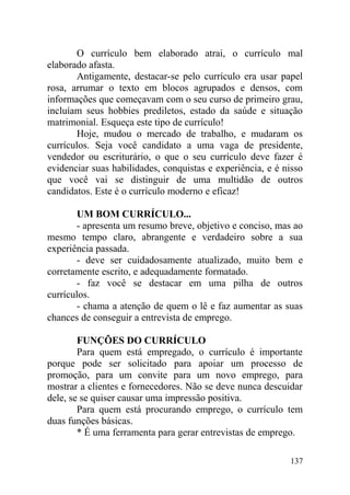 O currículo bem elaborado atrai, o currículo mal
elaborado afasta.
Antigamente, destacar-se pelo currículo era usar papel
rosa, arrumar o texto em blocos agrupados e densos, com
informações que começavam com o seu curso de primeiro grau,
incluíam seus hobbies prediletos, estado da saúde e situação
matrimonial. Esqueça este tipo de currículo!
Hoje, mudou o mercado de trabalho, e mudaram os
currículos. Seja você candidato a uma vaga de presidente,
vendedor ou escriturário, o que o seu currículo deve fazer é
evidenciar suas habilidades, conquistas e experiência, e é nisso
que você vai se distinguir de uma multidão de outros
candidatos. Este é o currículo moderno e eficaz!
UM BOM CURRÍCULO...
- apresenta um resumo breve, objetivo e conciso, mas ao
mesmo tempo claro, abrangente e verdadeiro sobre a sua
experiência passada.
- deve ser cuidadosamente atualizado, muito bem e
corretamente escrito, e adequadamente formatado.
- faz você se destacar em uma pilha de outros
currículos.
- chama a atenção de quem o lê e faz aumentar as suas
chances de conseguir a entrevista de emprego.
FUNÇÕES DO CURRÍCULO
Para quem está empregado, o currículo é importante
porque pode ser solicitado para apoiar um processo de
promoção, para um convite para um novo emprego, para
mostrar a clientes e fornecedores. Não se deve nunca descuidar
dele, se se quiser causar uma impressão positiva.
Para quem está procurando emprego, o currículo tem
duas funções básicas.
* É uma ferramenta para gerar entrevistas de emprego.
137
 