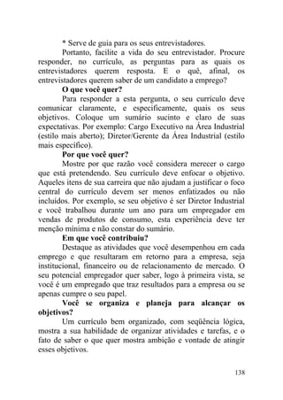* Serve de guia para os seus entrevistadores.
Portanto, facilite a vida do seu entrevistador. Procure
responder, no currículo, as perguntas para as quais os
entrevistadores querem resposta. E o quê, afinal, os
entrevistadores querem saber de um candidato a emprego?
O que você quer?
Para responder a esta pergunta, o seu currículo deve
comunicar claramente, e especificamente, quais os seus
objetivos. Coloque um sumário sucinto e claro de suas
expectativas. Por exemplo: Cargo Executivo na Área Industrial
(estilo mais aberto); Diretor/Gerente da Área Industrial (estilo
mais específico).
Por que você quer?
Mostre por que razão você considera merecer o cargo
que está pretendendo. Seu currículo deve enfocar o objetivo.
Aqueles itens de sua carreira que não ajudam a justificar o foco
central do currículo devem ser menos enfatizados ou não
incluídos. Por exemplo, se seu objetivo é ser Diretor Industrial
e você trabalhou durante um ano para um empregador em
vendas de produtos de consumo, esta experiência deve ter
menção mínima e não constar do sumário.
Em que você contribuiu?
Destaque as atividades que você desempenhou em cada
emprego e que resultaram em retorno para a empresa, seja
institucional, financeiro ou de relacionamento de mercado. O
seu potencial empregador quer saber, logo à primeira vista, se
você é um empregado que traz resultados para a empresa ou se
apenas cumpre o seu papel.
Você se organiza e planeja para alcançar os
objetivos?
Um currículo bem organizado, com seqüência lógica,
mostra a sua habilidade de organizar atividades e tarefas, e o
fato de saber o que quer mostra ambição e vontade de atingir
esses objetivos.
138
 