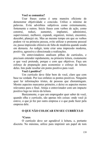 Você se comunica?
Usar frases curtas é uma maneira eficiente de
demonstrar objetividade e concisão. Utilize o mínimo de
palavras. Evite advérbios subjetivos como extremamente,
fortemente e outros. Inicie frases com verbos de ação, como
construí, reduzi, aumentei, implantei, administrei,
supervisionei, melhorei, expandi, organizei, treinei, encontrei,
descobri, planejei etc. Mas ao mesmo tempo em que os verbos
podem vir na primeira pessoa, evite utilizar o pronome pessoal
eu; passa impressão ofensiva de falta de modéstia quando usado
em demasia. Ao redigir, tente criar uma impressão moderna,
positiva, agressiva e direcionada a realizações.
Os entrevistadores analisam pilhas de currículos, e
precisam entender rapidamente, na primeira leitura, exatamente
o que você pretende, porque e com que objetivos. Faça um
esforço de preparação para economize o esforço de leitura
deles. Isto pode resultar em ponto positivo para você.
Você é positivo?
Um currículo deve falar bem de você, claro que com
base na verdade. Por isso enfatize os pontos positivos. Ninguém
quer ler informações tristes, de pessoas que choramingam.
Mostre aspectos marcantes primeiro, e deixe os aspectos menos
relevantes para o final. Atinja o entrevistador com um impacto
positivo logo no início da leitura.
Basicamente, o que um empregador quer saber de você,
quando olha o currículo, são apenas três coisas: onde você já
esteve, o que já fez por outra empresa e o que pode fazer pela
empresa dele.
O QUE NÃO COLOCAR EM SEU CURRÍCULO
*Cores
O currículo deve ser agradável à leitura, e, portanto
discreto. No máximo, utilize para imprimir um papel de tom
139
 