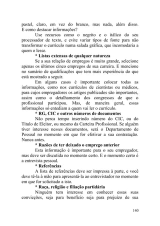 pastel, claro, em vez do branco, mas nada, além disso.
E como destacar informações?
Use recursos como o negrito e o itálico do seu
processador de texto, e evite variar tipos de fonte para não
transformar o currículo numa salada gráfica, que incomodaria a
quem o lesse.
* Listas extensas de qualquer natureza
Se a sua relação de empregos é muito grande, selecione
apenas os últimos cinco empregos de sua carreira. E mencione
no sumário de qualificações que tem mais experiência do que
está mostrado a seguir.
Em alguns casos é importante colocar todas as
informações, como nos currículos de cientistas ou médicos,
para cujos empregadores os artigos publicados são importantes,
assim como o detalhamento dos congressos de que o
profissional participou. Mas, de maneira geral, essas
informações só entediam a quem vai ler o currículo.
* RG, CIC e outros números de documentos
Não perca tempo inserindo número do CIC, ou do
Título de Eleitor, ou mesmo da Carteira Profissional. Se alguém
tiver interesse nesses documentos, será o Departamento de
Pessoal no momento em que for efetivar a sua contratação.
Nunca antes.
* Razões de ter deixado o emprego anterior
Esta informação é importante para o seu empregador,
mas deve ser discutida no momento certo. E o momento certo é
a entrevista pessoal.
* Referências
A lista de referências deve ser impressa à parte, e você
deve tê-la à mão para apresentá-la ao entrevistador no momento
em que for solicitado a isto.
* Raça, religião e filiação partidária
Ninguém tem interesse em conhecer essas suas
convicções, seja para benefício seja para prejuízo de sua
140
 