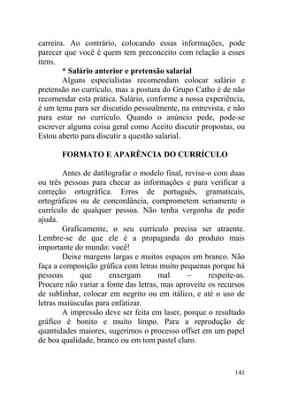 carreira. Ao contrário, colocando essas informações, pode
parecer que você é quem tem preconceito com relação a esses
itens.
* Salário anterior e pretensão salarial
Alguns especialistas recomendam colocar salário e
pretensão no currículo, mas a postura do Grupo Catho é de não
recomendar esta prática. Salário, conforme a nossa experiência,
é um tema para ser discutido pessoalmente, na entrevista, e não
para estar no currículo. Quando o anúncio pede, pode-se
escrever alguma coisa geral como Aceito discutir propostas, ou
Estou aberto para discutir a questão salarial.
FORMATO E APARÊNCIA DO CURRÍCULO
Antes de datilografar o modelo final, revise-o com duas
ou três pessoas para checar as informações e para verificar a
correção ortográfica. Erros de português, gramaticais,
ortográficos ou de concordância, comprometem seriamente o
currículo de qualquer pessoa. Não tenha vergonha de pedir
ajuda.
Graficamente, o seu currículo precisa ser atraente.
Lembre-se de que ele é a propaganda do produto mais
importante do mundo: você!
Deixe margens largas e muitos espaços em branco. Não
faça a composição gráfica com letras muito pequenas porque há
pessoas que enxergam mal – respeite-as.
Procure não variar a fonte das letras, mas aproveite os recursos
de sublinhar, colocar em negrito ou em itálico, e até o uso de
letras maiúsculas para enfatizar.
A impressão deve ser feita em laser, porque o resultado
gráfico é bonito e muito limpo. Para a reprodução de
quantidades maiores, sugerimos o processo offset em um papel
de boa qualidade, branco ou em tom pastel claro.
141
 