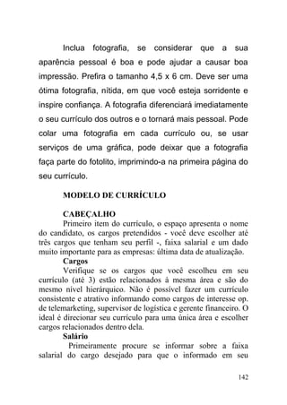 Inclua fotografia, se considerar que a sua
aparência pessoal é boa e pode ajudar a causar boa
impressão. Prefira o tamanho 4,5 x 6 cm. Deve ser uma
ótima fotografia, nítida, em que você esteja sorridente e
inspire confiança. A fotografia diferenciará imediatamente
o seu currículo dos outros e o tornará mais pessoal. Pode
colar uma fotografia em cada currículo ou, se usar
serviços de uma gráfica, pode deixar que a fotografia
faça parte do fotolito, imprimindo-a na primeira página do
seu currículo.
MODELO DE CURRÍCULO
CABEÇALHO
Primeiro item do currículo, o espaço apresenta o nome
do candidato, os cargos pretendidos - você deve escolher até
três cargos que tenham seu perfil -, faixa salarial e um dado
muito importante para as empresas: última data de atualização.
Cargos
Verifique se os cargos que você escolheu em seu
currículo (até 3) estão relacionados à mesma área e são do
mesmo nível hierárquico. Não é possível fazer um currículo
consistente e atrativo informando como cargos de interesse op.
de telemarketing, supervisor de logística e gerente financeiro. O
ideal é direcionar seu currículo para uma única área e escolher
cargos relacionados dentro dela.
Salário
Primeiramente procure se informar sobre a faixa
salarial do cargo desejado para que o informado em seu
142
 