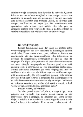 currículo esteja condizente com a prática do mercado. Quando
informar o valor mínimo desejável a empresa que receber seu
currículo vai entender que por menos que o mínimo você não
está disposto a aceitar uma proposta. Assim, ao informar este
campo, verifique se as vagas que lhe interessaram não
apresentam valor menor como salário oferecido, pois as
empresas contam com recursos de filtros e podem ordenar os
currículos recebidos por adequação aos critérios da vaga.
DADOS PESSOAIS
Espaço fundamental para dar início ao contato entre
você o empregador. Por isso, mantenha as informações sempre
atualizadas. Dados como altura, peso, hobbies e fumante ou
não-fumante não são descriminatórios. Eles influenciam as
decisões do selecionador, dependendo do tipo de vaga de
emprego. Verifique principalmente se preencheu corretamente
sua atual situação (empregado ou desempregado) e se está
coerente com a informação de sua experiência profissional.
Muitos candidatos informam que estão empregados, mas ao
verificar a data de saída da última empresa, verificamos que
está desempregado. Os selecionadores passam pela mesma
dúvida e ficam sem saber se o candidato está desempregado ou
se trabalhou como free-lancer durante algum tempo. Lembre-se
de informar corretamente seu(s) telefone(s) e e-mail, afinal
você quer ser encontrado pelas empresas, certo?
Possui, Aceita, Informática
Se não possui carro próprio e a vaga exige carro
próprio, seu currículo tem muito menos chance de ser
interessante para a empresa. Se informar que aceita apenas
viajar a trabalho e se candidatar a uma vaga de outro estado
também haverá incoerência. E se o seu conhecimento de
143
 