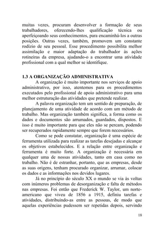 muitas vezes, procuram desenvolver a formação de seus
trabalhadores, oferecendo-lhes qualificação técnica ou
aperfeiçoando seus conhecimentos, para encaminhá-los a outras
posições. Outras vezes, também, promovem um constante
rodízio de seu pessoal. Esse procedimento possibilita melhor
assimilação e maior adaptação do trabalhador às ações
rotineiras da empresa, ajudando-o a encontrar uma atividade
profissional com a qual melhor se identifique.
1.3 A ORGANIZAÇÃO ADMINISTRATIVA
A organização é muito importante nos serviços de apoio
administrativo, por isso, atentemos para os procedimentos
executados pelo profissional de apoio administrativo para uma
melhor estruturação das atividades que pretende realizar.
A palavra organização tem um sentido de preparação, de
planejamento de uma atividade de acordo com um método de
trabalho. Mas organização também significa, a forma como os
dados e documentos são arrumados, guardados, dispostos. E
isso é muito importante para que eles não se percam, podendo
ser recuperados rapidamente sempre que forem necessários.
Como se pode constatar, organização é uma espécie de
ferramenta utilizada para realizar as tarefas desejadas e alcançar
os objetivos estabelecidos. E a relação entre organização e
ferramenta é muito forte. A organização é necessária em
qualquer uma de nossas atividades, tanto em casa como no
trabalho. Não é de estranhar, portanto, que as empresas, desde
as suas origens, tenham procurado organizar, arrumar, colocar
os dados e as informações nos devidos lugares.
Já no princípio do século XX o mundo se via às voltas
com inúmeros problemas de desorganização e falta de métodos
nas empresas. Foi então que Frederick W. Taylor, um norte-
americano que viveu de 1856 a 1915, definiu tarefas e
atividades, distribuindo-as entre as pessoas, de modo que
aquelas experiências pudessem ser repetidas depois, servindo
18
 