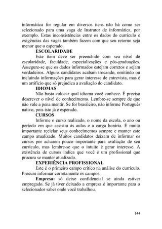 informática for regular em diversos itens não há como ser
selecionado para uma vaga de Instrutor de informática, por
exemplo. Estas inconsistências entre os dados do currículo e
exigências das vagas também fazem com que seu retorno seja
menor que o esperado.
ESCOLARIDADE
Este item deve ser preenchido com seu nível de
escolaridade, faculdade, especializações e pós-graduações.
Assegure-se que os dados informados estejam corretos e sejam
verdadeiros. Alguns candidatos acabam trocando, omitindo ou
incluindo informações para gerar interesse de entrevista, mas é
um artifício que só prejudica a avaliação do candidato.
IDIOMAS
Não basta colocar qual idioma você conhece. É preciso
descrever o nível de conhecimento. Lembre-se sempre de que
não vale a pena mentir. Se for brasileiro, não informe Português
nativo, pois isto já é esperado.
CURSOS
Informe o curso realizado, o nome da escola, o ano ou
período em que assistiu às aulas e a carga horária. É muito
importante reciclar seus conhecimentos sempre e manter este
campo atualizado. Muitos candidatos deixam de informar os
cursos por acharem pouco importante para avaliação de seu
currículo, mas lembre-se que o intuito é gerar interesse. A
existência de cursos indica que você é um profissional que
procura se manter atualizado.
EXPERIÊNCIA PROFISSIONAL
Este é o primeiro campo crítico na análise do currículo.
Procure informar corretamente os campos:
Empresa: só deixe confidencial se ainda estiver
empregado. Se já tiver deixado a empresa é importante para o
selecionador saber onde você trabalhou.
144
 