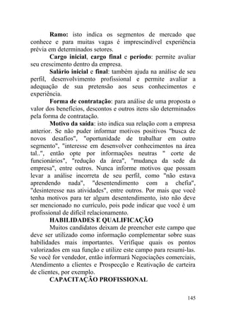 Ramo: isto indica os segmentos de mercado que
conhece e para muitas vagas é imprescindível experiência
prévia em determinados setores.
Cargo inicial, cargo final e período: permite avaliar
seu crescimento dentro da empresa.
Salário inicial e final: também ajuda na análise de seu
perfil, desenvolvimento profissional e permite avaliar a
adequação de sua pretensão aos seus conhecimentos e
experiência.
Forma de contratação: para análise de uma proposta o
valor dos benefícios, descontos e outros itens são determinados
pela forma de contratação.
Motivo da saída: isto indica sua relação com a empresa
anterior. Se não puder informar motivos positivos "busca de
novos desafios", "oportunidade de trabalhar em outro
segmento", "interesse em desenvolver conhecimentos na área
tal..", então opte por informações neutras " corte de
funcionários", "redução da área", "mudança da sede da
empresa", entre outros. Nunca informe motivos que possam
levar a análise incorreta de seu perfil, como "não estava
aprendendo nada", "desentendimento com a chefia",
"desinteresse nas atividades", entre outros. Por mais que você
tenha motivos para ter algum desentendimento, isto não deve
ser mencionado no currículo, pois pode indicar que você é um
profissional de difícil relacionamento.
HABILIDADES E QUALIFICAÇÃO
Muitos candidatos deixam de preencher este campo que
deve ser utilizado como informação complementar sobre suas
habilidades mais importantes. Verifique quais os pontos
valorizados em sua função e utilize este campo para resumi-las.
Se você for vendedor, então informará Negociações comerciais,
Atendimento a clientes e Prospecção e Reativação de carteira
de clientes, por exemplo.
CAPACITAÇÃO PROFISSIONAL
145
 