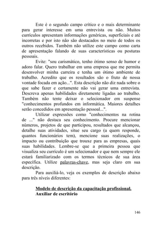 Este é o segundo campo crítico e o mais determinante
para gerar interesse em uma entrevista ou não. Muitos
currículos apresentam informações genéricas, superficiais e até
incorretas e por isto não são destacados no meio de todos os
outros recebidos. Também não utilize este campo como carta
de apresentação falando de suas características ou posturas
pessoais.
Evite: "sou carismático, tenho ótimo senso de humor e
adoro falar. Quero trabalhar em uma empresa que me permita
desenvolver minha carreira e tenha um ótimo ambiente de
trabalho. Acredito que os resultados são o fruto de nossa
vontade focada em ação...". Esta descrição não diz nada sobre o
que sabe fazer e certamente não vai gerar uma entrevista.
Descreva apenas habilidades diretamente ligadas ao trabalho.
Também não tente deixar o selecionador em suspense
"conhecimentos profundos em informática. Maiores detalhes
serão concedidos em apresentação pessoal...".
Utilizar expressões como "conhecimentos na rotina
de ..." não destaca seu conhecimento. Procure mencionar
números, projetos de que participou, resultados que alcançou,
detalhe suas atividades, situe seu cargo (a quem responde,
quantos funcionários tem), mencione suas realizações, o
impacto ou contribuição que trouxe para as empresas, quais
suas habilidades. Lembre-se que a primeira pessoa que
visualiza seu currículo é um selecionador e que nem sempre ele
estará familiarizado com os termos técnicos de sua área
específica. Utilize palavras-chave, mas seja claro em sua
descrição.
Para auxiliá-lo, veja os exemplos de descrição abaixo
para três níveis diferentes:
Modelo de descrição da capacitação profissional.
Auxiliar de escritório
146
 