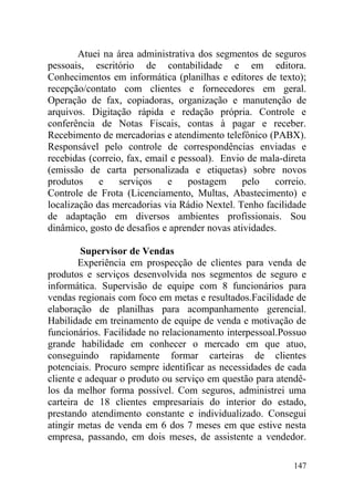 Atuei na área administrativa dos segmentos de seguros
pessoais, escritório de contabilidade e em editora.
Conhecimentos em informática (planilhas e editores de texto);
recepção/contato com clientes e fornecedores em geral.
Operação de fax, copiadoras, organização e manutenção de
arquivos. Digitação rápida e redação própria. Controle e
conferência de Notas Fiscais, contas à pagar e receber.
Recebimento de mercadorias e atendimento telefônico (PABX).
Responsável pelo controle de correspondências enviadas e
recebidas (correio, fax, email e pessoal). Envio de mala-direta
(emissão de carta personalizada e etiquetas) sobre novos
produtos e serviços e postagem pelo correio.
Controle de Frota (Licenciamento, Multas, Abastecimento) e
localização das mercadorias via Rádio Nextel. Tenho facilidade
de adaptação em diversos ambientes profissionais. Sou
dinâmico, gosto de desafios e aprender novas atividades.
Supervisor de Vendas
Experiência em prospecção de clientes para venda de
produtos e serviços desenvolvida nos segmentos de seguro e
informática. Supervisão de equipe com 8 funcionários para
vendas regionais com foco em metas e resultados.Facilidade de
elaboração de planilhas para acompanhamento gerencial.
Habilidade em treinamento de equipe de venda e motivação de
funcionários. Facilidade no relacionamento interpessoal.Possuo
grande habilidade em conhecer o mercado em que atuo,
conseguindo rapidamente formar carteiras de clientes
potenciais. Procuro sempre identificar as necessidades de cada
cliente e adequar o produto ou serviço em questão para atendê-
los da melhor forma possível. Com seguros, administrei uma
carteira de 18 clientes empresariais do interior do estado,
prestando atendimento constante e individualizado. Consegui
atingir metas de venda em 6 dos 7 meses em que estive nesta
empresa, passando, em dois meses, de assistente a vendedor.
147
 