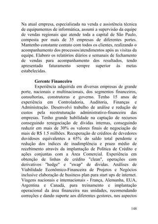 Na atual empresa, especializada na venda e assistência técnica
de equipamentos de informática, assumi a supervisão da equipe
de vendas regionais que atende toda a capital de São Paulo,
composta por mais de 35 empresas de diferentes portes.
Mantenho constante contato com todos os clientes, realizando o
acompanhamento dos processos/atendimentos após as visitas da
equipe. Elaboro os relatórios diários e semanais de fechamento
de vendas para acompanhamento dos resultados, tendo
apresentado faturamento sempre superior às metas
estabelecidas.
Gerente Financeiro
Experiência adquirida em diversas empresas de grande
porte, nacionais e multinacionais, dos segmentos financeiros,
consultorias, construtoras e governo. Tenho 15 anos de
experiência em Controladoria, Auditoria, Finanças e
Administração. Desenvolvi trabalho de análise e redução de
custos pela reestruturação administrativo-financeira das
empresas. Tenho grande habilidade na captação de recursos
conseguindo renegociação de dívidas internas, conseguindo
reduzir em mais de 30% os valores finais de negociação de
mais de R$ 1.5 milhões. Recuperação de créditos de devedores
duvidosos equivalentes a 65% do saldo total pendente e
redução dos índices de inadimplência e prazo médio de
recebimento através da implantação de Política de Crédito e
ações conjuntas com a Área Comercial. Experiência em
obtenção de linhas de crédito "clean", operações com
derivativos "hedge" e "swap" de dívidas. Análises de
Viabilidade Econômico-Financeira de Projetos e Negócios
inclusive elaboração de business plan para start ups de internet.
Viagens nacionais e internacionais - França, Alemanha, EUA,
Argentina e Canadá, para treinamento e implantação
operacional da área financeira nas unidades, recomendando
correções e dando suporte aos diferentes gestores, nos aspectos
148
 