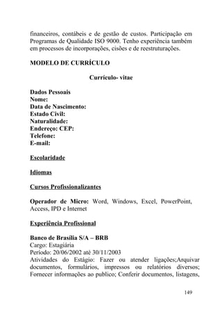 financeiros, contábeis e de gestão de custos. Participação em
Programas de Qualidade ISO 9000. Tenho experiência também
em processos de incorporações, cisões e de reestruturações.
MODELO DE CURRÍCULO
Currículo- vitae
Dados Pessoais
Nome:
Data de Nascimento:
Estado Civil:
Naturalidade:
Endereço: CEP:
Telefone:
E-mail:
Escolaridade
Idiomas
Cursos Profissionalizantes
Operador de Micro: Word, Windows, Excel, PowerPoint,
Access, IPD e Internet
Experiência Profissional
Banco de Brasília S/A – BRB
Cargo: Estagiária
Período: 20/06/2002 até 30/11/2003
Atividades do Estágio: Fazer ou atender ligações;Arquivar
documentos, formulários, impressos ou relatórios diversos;
Fornecer informações ao publico; Conferir documentos, listagens,
149
 
