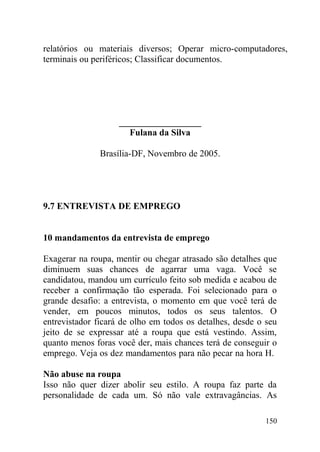 relatórios ou materiais diversos; Operar micro-computadores,
terminais ou periféricos; Classificar documentos.
__________________
Fulana da Silva
Brasília-DF, Novembro de 2005.
9.7 ENTREVISTA DE EMPREGO
10 mandamentos da entrevista de emprego
Exagerar na roupa, mentir ou chegar atrasado são detalhes que
diminuem suas chances de agarrar uma vaga. Você se
candidatou, mandou um currículo feito sob medida e acabou de
receber a confirmação tão esperada. Foi selecionado para o
grande desafio: a entrevista, o momento em que você terá de
vender, em poucos minutos, todos os seus talentos. O
entrevistador ficará de olho em todos os detalhes, desde o seu
jeito de se expressar até a roupa que está vestindo. Assim,
quanto menos foras você der, mais chances terá de conseguir o
emprego. Veja os dez mandamentos para não pecar na hora H.
Não abuse na roupa
Isso não quer dizer abolir seu estilo. A roupa faz parte da
personalidade de cada um. Só não vale extravagâncias. As
150
 