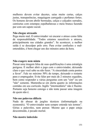 mulheres devem evitar decotes, saias muito curtas, calças
justas, transparências, maquiagem carregada e perfumes fortes.
Os homens devem abolir bermudas, calças e calçados surrados,
camisetas com estampas espalhafatosas e meia branca fazendo
par com um sapato social.
Não chegue atrasado
Pega muito mal. O entrevistador vai encarar o atraso como falta
de responsabilidade. “Todos estamos suscetíveis a atrasos,
principalmente nas cidades grandes”. Se acontecer, a melhor
saída é se desculpar pelo erro. Para evitar confusões e mal-
entendidos, é bom chegar uns dez minutos antes da hora.
Não exagere nem minta
Passar uma imagem falsa de suas qualificações é uma estratégia
perigosa. É melhor abrir o jogo com o entrevistador, deixando
claro o que você sabe ou não fazer. “A sinceridade conta pontos
a favor”. Fale no máximo 50% do tempo, deixando o restante
para o empregador. Evite falar por mais de 2 minutos seguidos,
bem como responder a várias perguntas com um "sim" ou um
"não" somente. Mantenha-se em alerta quanto às informações
contidas em seu currículo. Inglês "intermediário" não é fluente.
Portanto seja honesto consigo e não tente passar uma imagem
de quem não é.
Não use palavras difíceis
Nada de abusar de jargões técnicos (informatiquês ou
economês). “O entrevistador nem sempre entende tais termos”.
Gírias e palavrões, nem pensar. Mesmo que o papo esteja
descontraído, é pecado mortal.
Não mostre indecisão
151
 