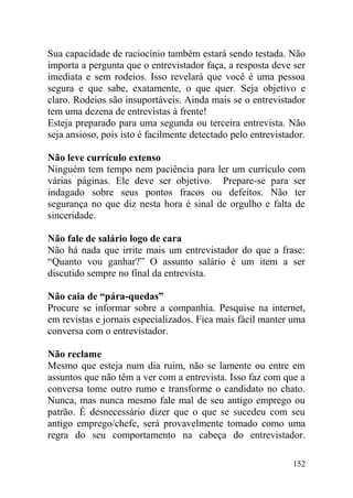 Sua capacidade de raciocínio também estará sendo testada. Não
importa a pergunta que o entrevistador faça, a resposta deve ser
imediata e sem rodeios. Isso revelará que você é uma pessoa
segura e que sabe, exatamente, o que quer. Seja objetivo e
claro. Rodeios são insuportáveis. Ainda mais se o entrevistador
tem uma dezena de entrevistas à frente!
Esteja preparado para uma segunda ou terceira entrevista. Não
seja ansioso, pois isto é facilmente detectado pelo entrevistador.
Não leve currículo extenso
Ninguém tem tempo nem paciência para ler um currículo com
várias páginas. Ele deve ser objetivo. Prepare-se para ser
indagado sobre seus pontos fracos ou defeitos. Não ter
segurança no que diz nesta hora é sinal de orgulho e falta de
sinceridade.
Não fale de salário logo de cara
Não há nada que irrite mais um entrevistador do que a frase:
“Quanto vou ganhar?” O assunto salário é um item a ser
discutido sempre no final da entrevista.
Não caia de “pára-quedas”
Procure se informar sobre a companhia. Pesquise na internet,
em revistas e jornais especializados. Fica mais fácil manter uma
conversa com o entrevistador.
Não reclame
Mesmo que esteja num dia ruim, não se lamente ou entre em
assuntos que não têm a ver com a entrevista. Isso faz com que a
conversa tome outro rumo e transforme o candidato no chato.
Nunca, mas nunca mesmo fale mal de seu antigo emprego ou
patrão. É desnecessário dizer que o que se sucedeu com seu
antigo emprego/chefe, será provavelmente tomado como uma
regra do seu comportamento na cabeça do entrevistador.
152
 